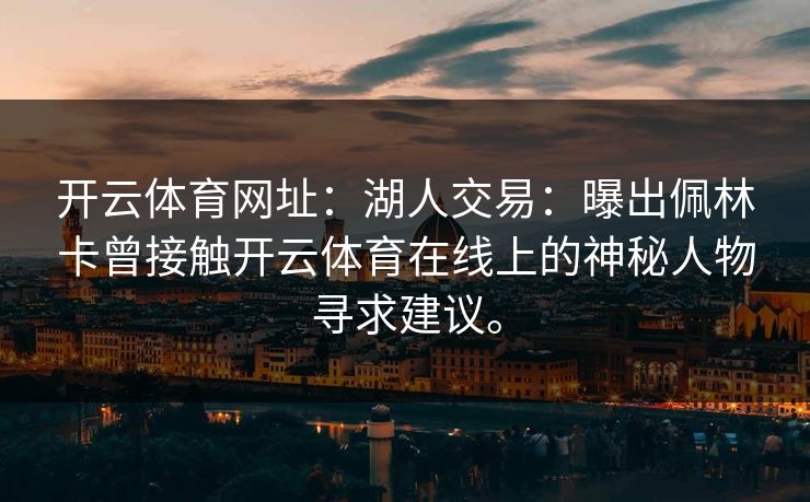 开云体育网址:湖人交易:曝出佩林卡曾接触开云体育在线上的神秘人物寻求建议。 开云体育网址:湖人交易:曝出佩林卡曾接触开云体育在线上的神秘人物寻求建议。