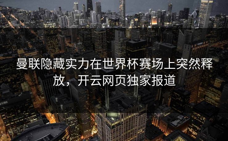 曼联隐藏实力在世界杯赛场上突然释放,开云网页独家报道 曼联隐藏实力在世界杯赛场上突然释放,开云网页独家报道
