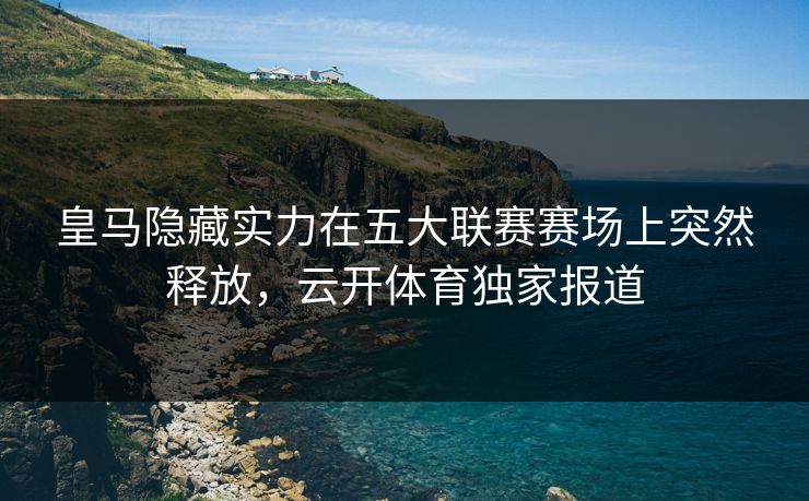 皇马隐藏实力在五大联赛赛场上突然释放，云开体育独家报道