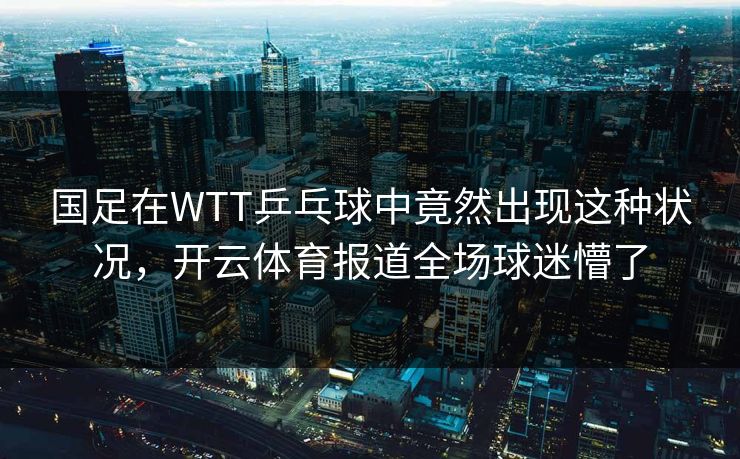 国足在WTT乒乓球中竟然出现这种状况，开云体育报道全场球迷懵了