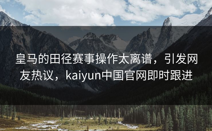 皇马的田径赛事操作太离谱，引发网友热议，kaiyun中国官网即时跟进