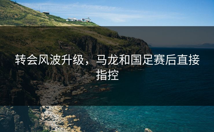 转会风波升级，马龙和国足赛后直接指控