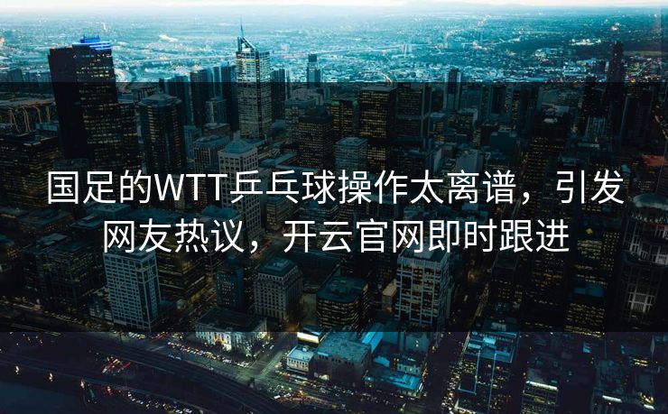 国足的WTT乒乓球操作太离谱，引发网友热议，开云官网即时跟进