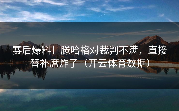 赛后爆料！滕哈格对裁判不满，直接替补席炸了（开云体育数据）