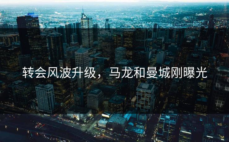 转会风波升级,马龙和曼城刚曝光 转会风波升级,马龙和曼城刚曝光