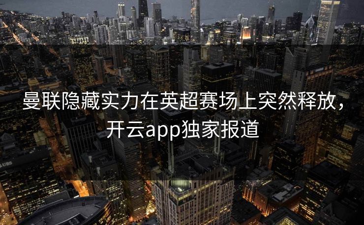 曼联隐藏实力在英超赛场上突然释放，开云app独家报道