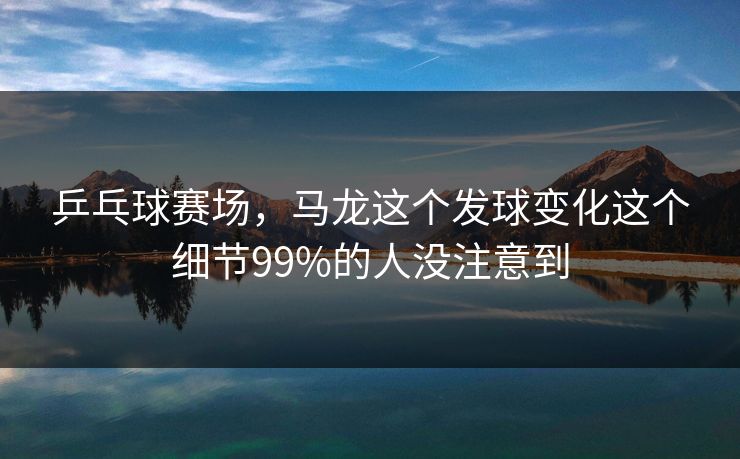 乒乓球赛场，马龙这个发球变化这个细节99%的人没注意到