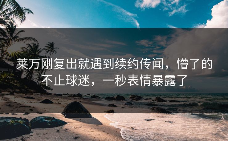 莱万刚复出就遇到续约传闻，懵了的不止球迷，一秒表情暴露了