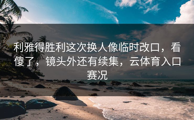 利雅得胜利这次换人像临时改口，看傻了，镜头外还有续集，云体育入口赛况